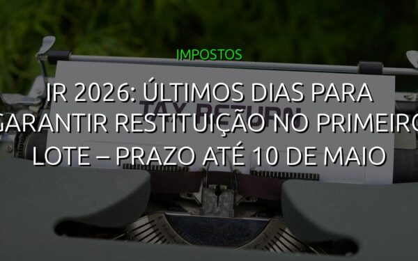 IR 2026: Últimos Dias para Garantir Restituição no Primeiro Lote – Prazo até 10 de Maio