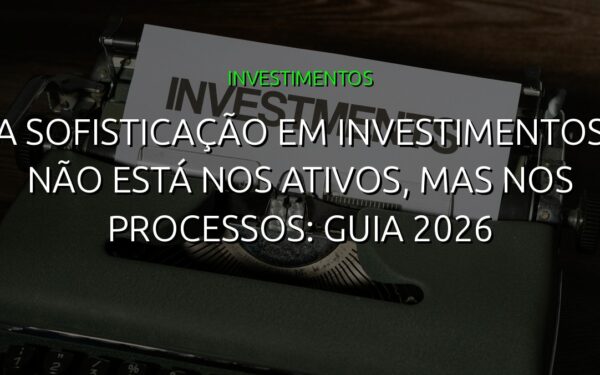 A sofisticação em investimentos não está nos ativos, mas nos processos: guia 2026