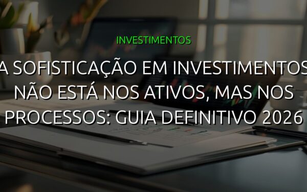 A sofisticação em investimentos não está nos ativos, mas nos processos: guia definitivo 2026
